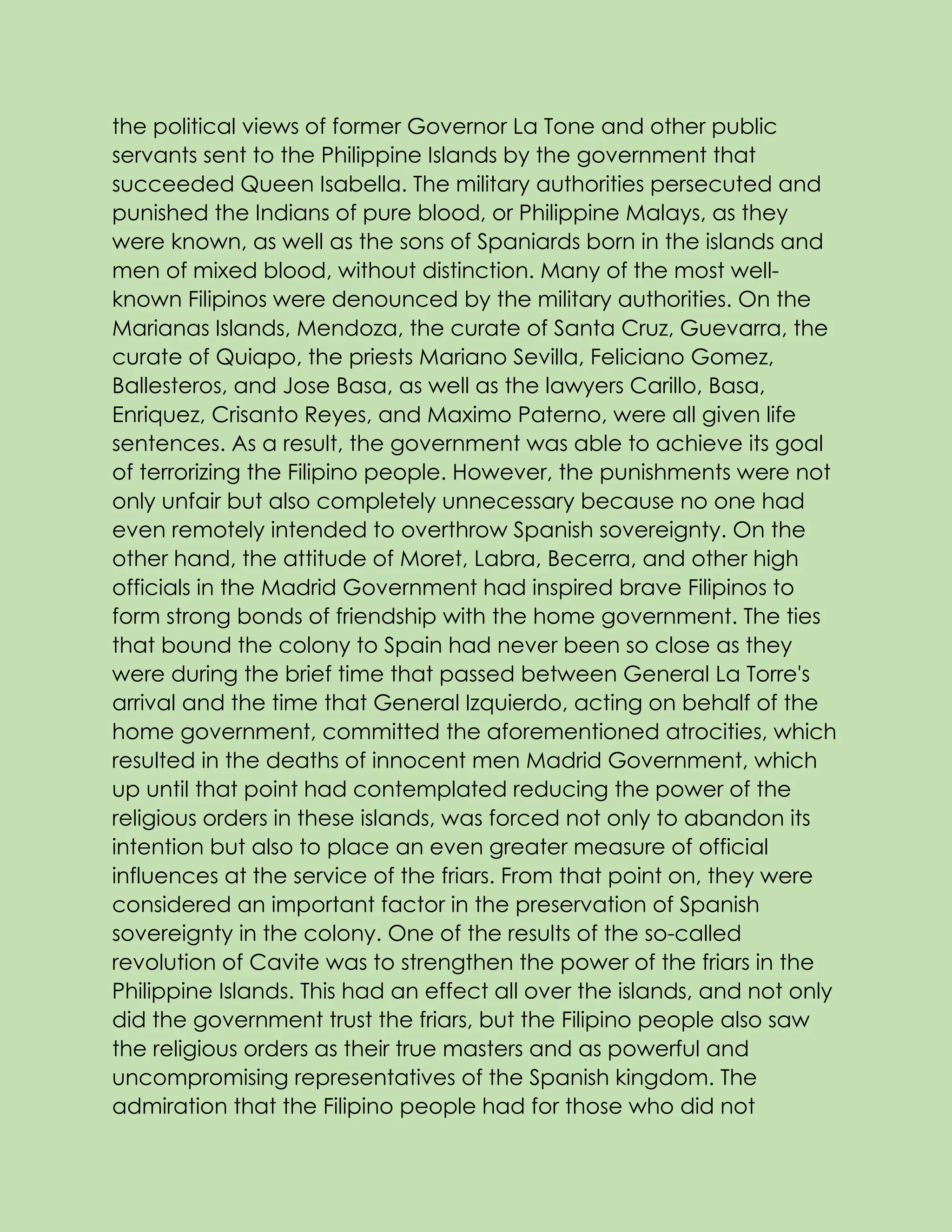 the political views of former Governor La Tone and other public
servants sent to the Philippine Islands by the government that
succeeded Queen Isabella. The military authorities persecuted and
punished the Indians of pure blood, or Philippine Malays, as they
were known, as well as the sons of Spaniards born in the islands and
men of mixed blood, without distinction. Many of the most well-
known Filipinos were denounced by the military authorities. On the
Marianas Islands, Mendoza, the curate of Santa Cruz, Guevarra, the
curate of Quiapo, the priests Mariano Sevilla, Feliciano Gomez,
Ballesteros, and Jose Basa, as well as the lawyers Carillo, Basa,
Enriquez, Crisanto Reyes, and Maximo Paterno, were all given life
sentences. As a result, the government was able to achieve its goal
of terrorizing the Filipino people. However, the punishments were not
only unfair but also completely unnecessary because no one had
even remotely intended to overthrow Spanish sovereignty. On the
other hand, the attitude of Moret, Labra, Becerra, and other high
officials in the Madrid Government had inspired brave Filipinos to
form strong bonds of friendship with the home government. The ties
that bound the colony to Spain had never been so close as they
were during the brief time that passed between General La Torre's
arrival and the time that General Izquierdo, acting on behalf of the
home government, committed the aforementioned atrocities, which
resulted in the deaths of innocent men Madrid Government, which
up until that point had contemplated reducing the power of the
religious orders in these islands, was forced not only to abandon its
intention but also to place an even greater measure of official
influences at the service of the friars. From that point on, they were
considered an important factor in the preservation of Spanish
sovereignty in the colony. One of the results of the so-called
revolution of Cavite was to strengthen the power of the friars in the
Philippine Islands. This had an effect all over the islands, and not only
did the government trust the friars, but the Filipino people also saw
the religious orders as their true masters and as powerful and
uncompromising representatives of the Spanish kingdom. The
admiration that the Filipino people had for those who did not
 