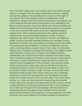 even the entire troops. The commanding officer and other Spanish
officers in charge of the fort were assassinated during an uprising
among the soldiers in the San Felipe fort in Cavite on the night of
January 20, 1872. This uprising involved 22 artillerymen under
Sergeant La Madrid, and forty marines attached to the arsenal, and
it was believed that the entire Cavite garrison was dissatisfied and
likely involved. However, they were deceived if the few soldiers who
started the attack thought they would be supported by the majority
of the army and that the islands would start a general rebellion
against Spain. When Manila heard about the uprising, General
Izquierdo sent the commanding general to Cavite, where he
bolstered the native troops, took control of the fort, and killed the
rebels. A sack of powder exploded, blinding and severely burning
Sergeant La Madrid, who was unable to escape and was also killed.
This uprising among the fighters in Cavite was utilized as a strong
switch by the Spanish occupants and by the monks. The influential
Filipinos did not hesitate to express their hostility to the religious orders
while General La Torre was in charge of the Philippine Islands.
Additionally, the Central Government in Madrid had made it clear
that it intended to deprive the friars on these islands of all powers to
intervene in matters pertaining to civil government as well as the
direction and management of the university. The colonial minister
Moret had devised a reform plan that he intended to bring the
colonial government system into line with the ideals for which the
revolution in Spain had been fought. The friars, on the other hand,
feared that their power in the colony would soon be completely
gone due to these facts and promises, but the Filipinos had high
hopes for an improvement in the country's affairs. The conservative
faction, i.e., those who advocated for maintaining the colonial
modus operandi, was given the opportunity by the mutiny in Cavite
to demonstrate to the Spanish government that a vast conspiracy
was underway throughout the archipelago with the intention of
destroying Spanish sovereignty. They claimed that the Spanish
government in Madrid was to blame for the propagation of harmful
doctrines, the hopes offered to the Filipino people by Madrid and
 