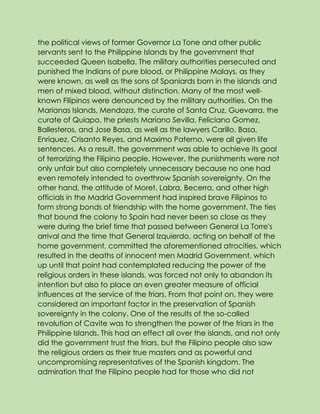 the political views of former Governor La Tone and other public
servants sent to the Philippine Islands by the government that
succeeded Queen Isabella. The military authorities persecuted and
punished the Indians of pure blood, or Philippine Malays, as they
were known, as well as the sons of Spaniards born in the islands and
men of mixed blood, without distinction. Many of the most well-
known Filipinos were denounced by the military authorities. On the
Marianas Islands, Mendoza, the curate of Santa Cruz, Guevarra, the
curate of Quiapo, the priests Mariano Sevilla, Feliciano Gomez,
Ballesteros, and Jose Basa, as well as the lawyers Carillo, Basa,
Enriquez, Crisanto Reyes, and Maximo Paterno, were all given life
sentences. As a result, the government was able to achieve its goal
of terrorizing the Filipino people. However, the punishments were not
only unfair but also completely unnecessary because no one had
even remotely intended to overthrow Spanish sovereignty. On the
other hand, the attitude of Moret, Labra, Becerra, and other high
officials in the Madrid Government had inspired brave Filipinos to
form strong bonds of friendship with the home government. The ties
that bound the colony to Spain had never been so close as they
were during the brief time that passed between General La Torre's
arrival and the time that General Izquierdo, acting on behalf of the
home government, committed the aforementioned atrocities, which
resulted in the deaths of innocent men Madrid Government, which
up until that point had contemplated reducing the power of the
religious orders in these islands, was forced not only to abandon its
intention but also to place an even greater measure of official
influences at the service of the friars. From that point on, they were
considered an important factor in the preservation of Spanish
sovereignty in the colony. One of the results of the so-called
revolution of Cavite was to strengthen the power of the friars in the
Philippine Islands. This had an effect all over the islands, and not only
did the government trust the friars, but the Filipino people also saw
the religious orders as their true masters and as powerful and
uncompromising representatives of the Spanish kingdom. The
admiration that the Filipino people had for those who did not
 