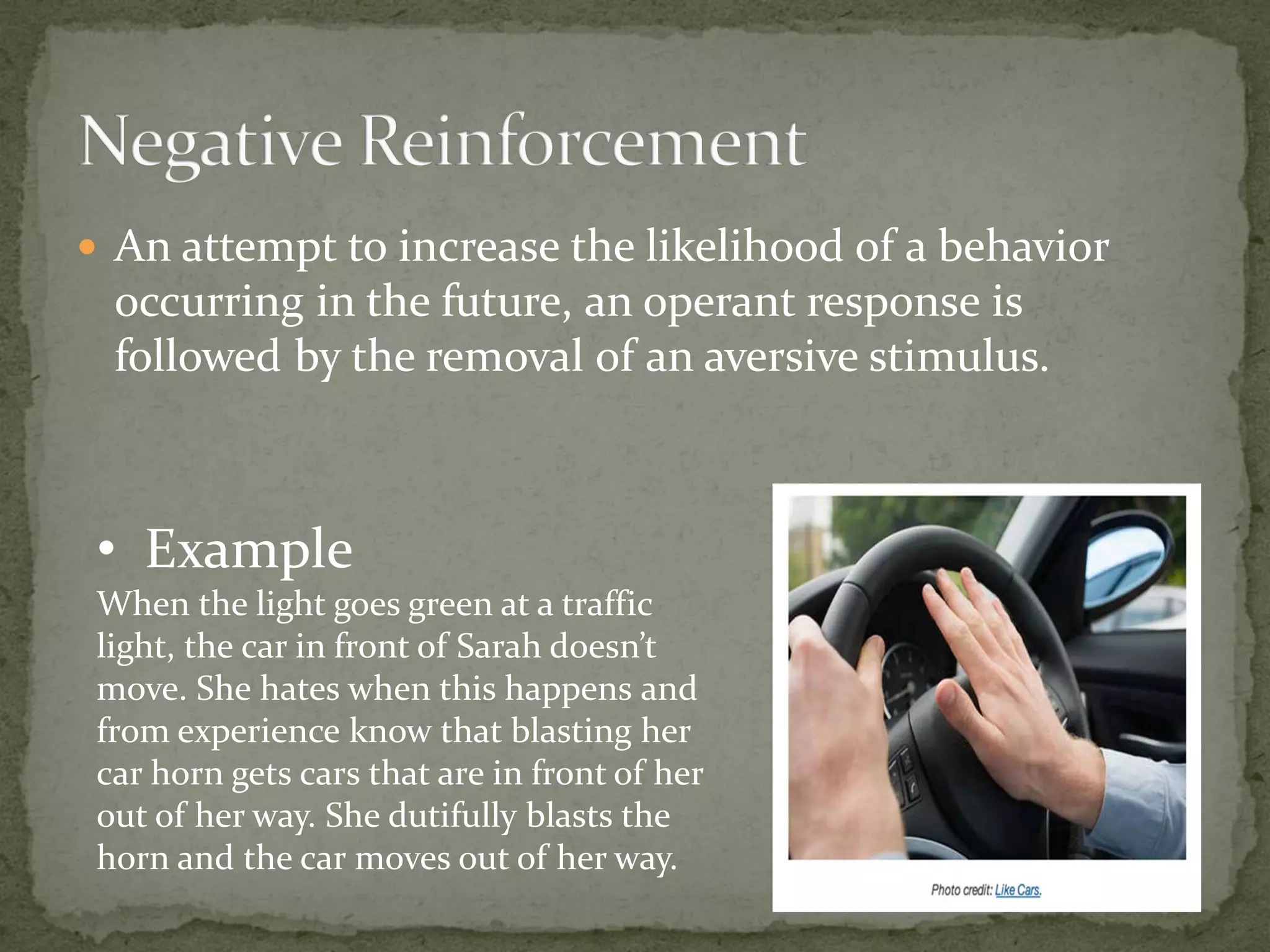  An attempt to increase the likelihood of a behavior
  occurring in the future, an operant response is
  followed by the removal of an aversive stimulus.



 • Example
 When the light goes green at a traffic
 light, the car in front of Sarah doesn’t
 move. She hates when this happens and
 from experience know that blasting her
 car horn gets cars that are in front of her
 out of her way. She dutifully blasts the
 horn and the car moves out of her way.
 