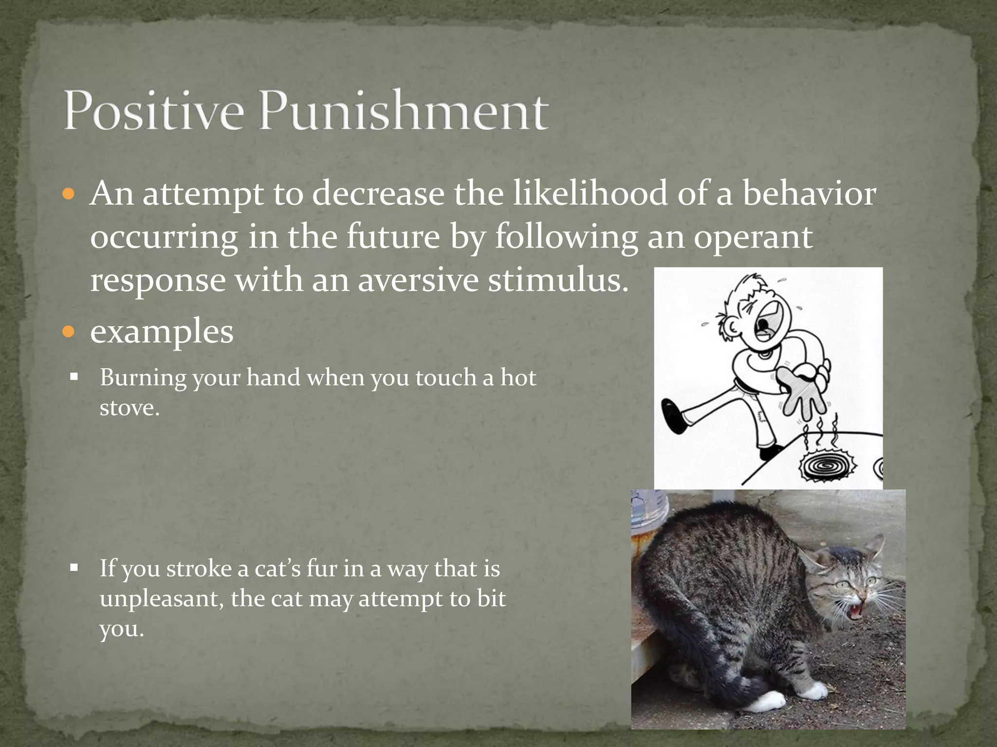  An attempt to decrease the likelihood of a behavior
  occurring in the future by following an operant
  response with an aversive stimulus.
 examples
 Burning your hand when you touch a hot
  stove.




 If you stroke a cat’s fur in a way that is
  unpleasant, the cat may attempt to bit
  you.
 