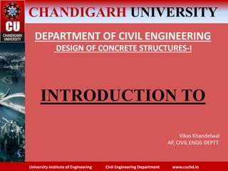 University Institute of Engineering Civil Engineering Department www.cuchd.in
CHANDIGARH UNIVERSITY
DEPARTMENT OF CIVIL ENGINEERING
DESIGN OF CONCRETE STRUCTURES-I
INTRODUCTION TO
Vikas Khandelwal
AP, CIVIL ENGG DEPTT.
 