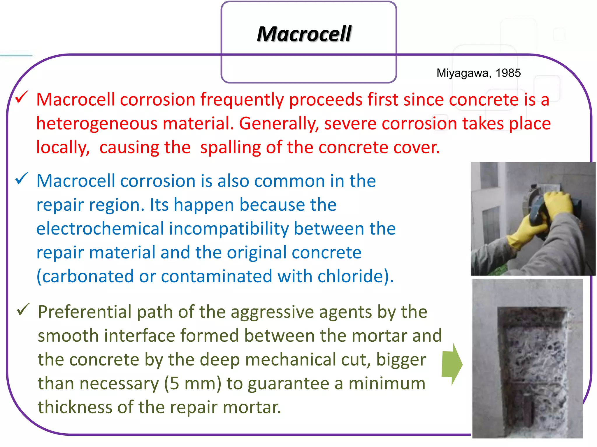 Macrocell
 Macrocell corrosion frequently proceeds first since concrete is a
heterogeneous material. Generally, severe corrosion takes place
locally, causing the spalling of the concrete cover.
Miyagawa, 1985
 Macrocell corrosion is also common in the
repair region. Its happen because the
electrochemical incompatibility between the
repair material and the original concrete
(carbonated or contaminated with chloride).
 Preferential path of the aggressive agents by the
smooth interface formed between the mortar and
the concrete by the deep mechanical cut, bigger
than necessary (5 mm) to guarantee a minimum
thickness of the repair mortar.
 
