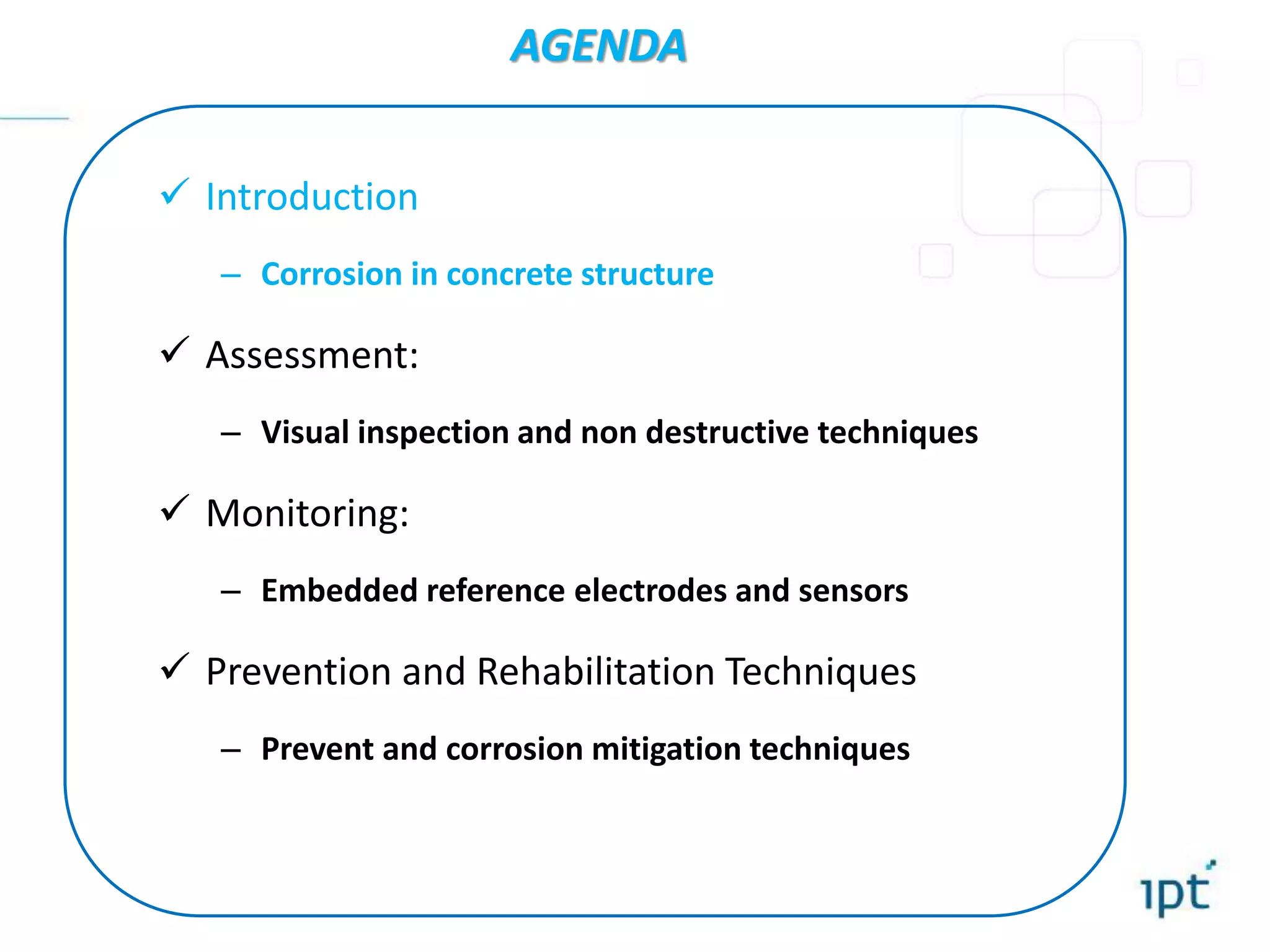  Introduction
– Corrosion in concrete structure
 Assessment:
– Visual inspection and non destructive techniques
 Monitoring:
– Embedded reference electrodes and sensors
 Prevention and Rehabilitation Techniques
– Prevent and corrosion mitigation techniques
AGENDA
 