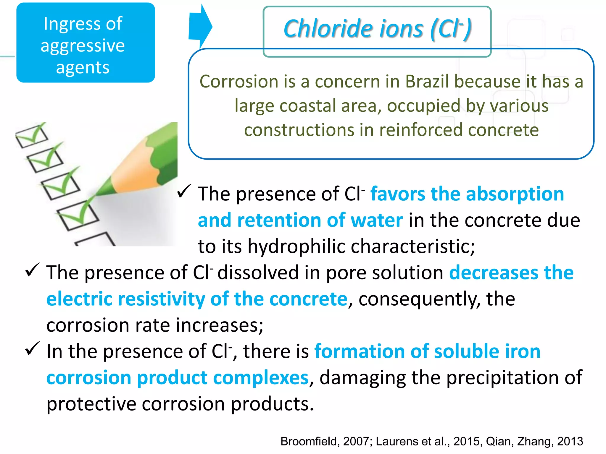 Chloride ions (Cl-)
 The presence of Cl- favors the absorption
and retention of water in the concrete due
to its hydrophilic characteristic;
 The presence of Cl- dissolved in pore solution decreases the
electric resistivity of the concrete, consequently, the
corrosion rate increases;
 In the presence of Cl-, there is formation of soluble iron
corrosion product complexes, damaging the precipitation of
protective corrosion products.
Ingress of
aggressive
agents
Corrosion is a concern in Brazil because it has a
large coastal area, occupied by various
constructions in reinforced concrete
Broomfield, 2007; Laurens et al., 2015, Qian, Zhang, 2013
 