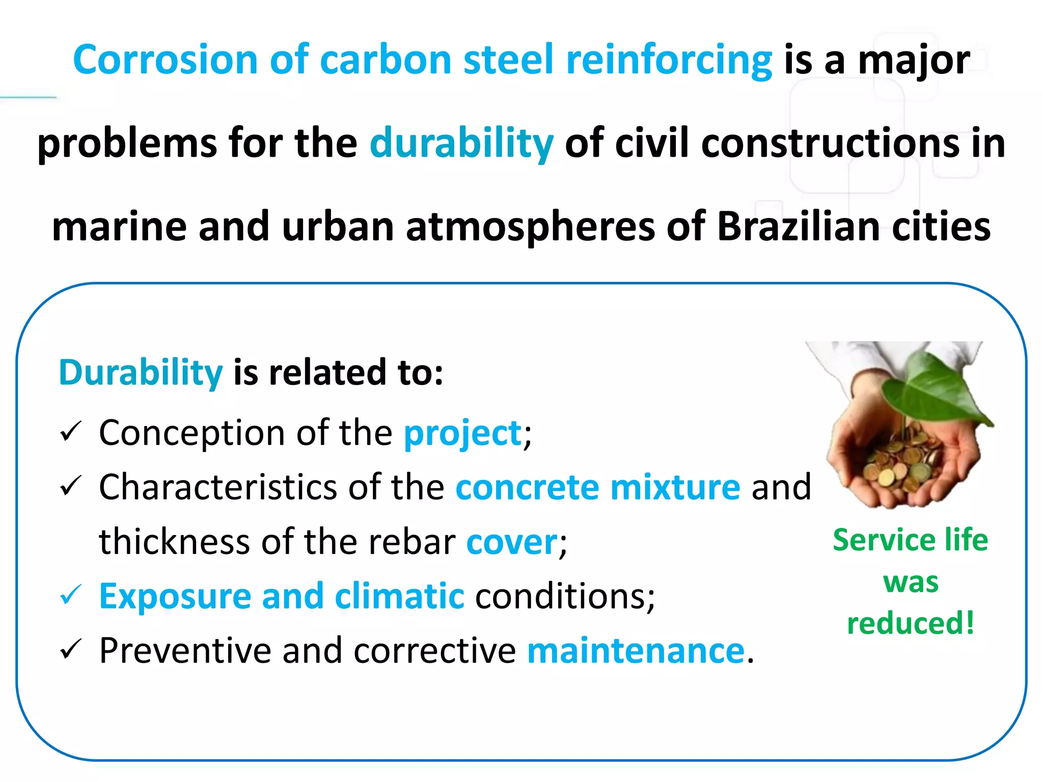 Corrosion of carbon steel reinforcing is a major
problems for the durability of civil constructions in
marine and urban atmospheres of Brazilian cities
Durability is related to:
 Conception of the project;
 Characteristics of the concrete mixture and
thickness of the rebar cover;
 Exposure and climatic conditions;
 Preventive and corrective maintenance.
Service life
was
reduced!
 