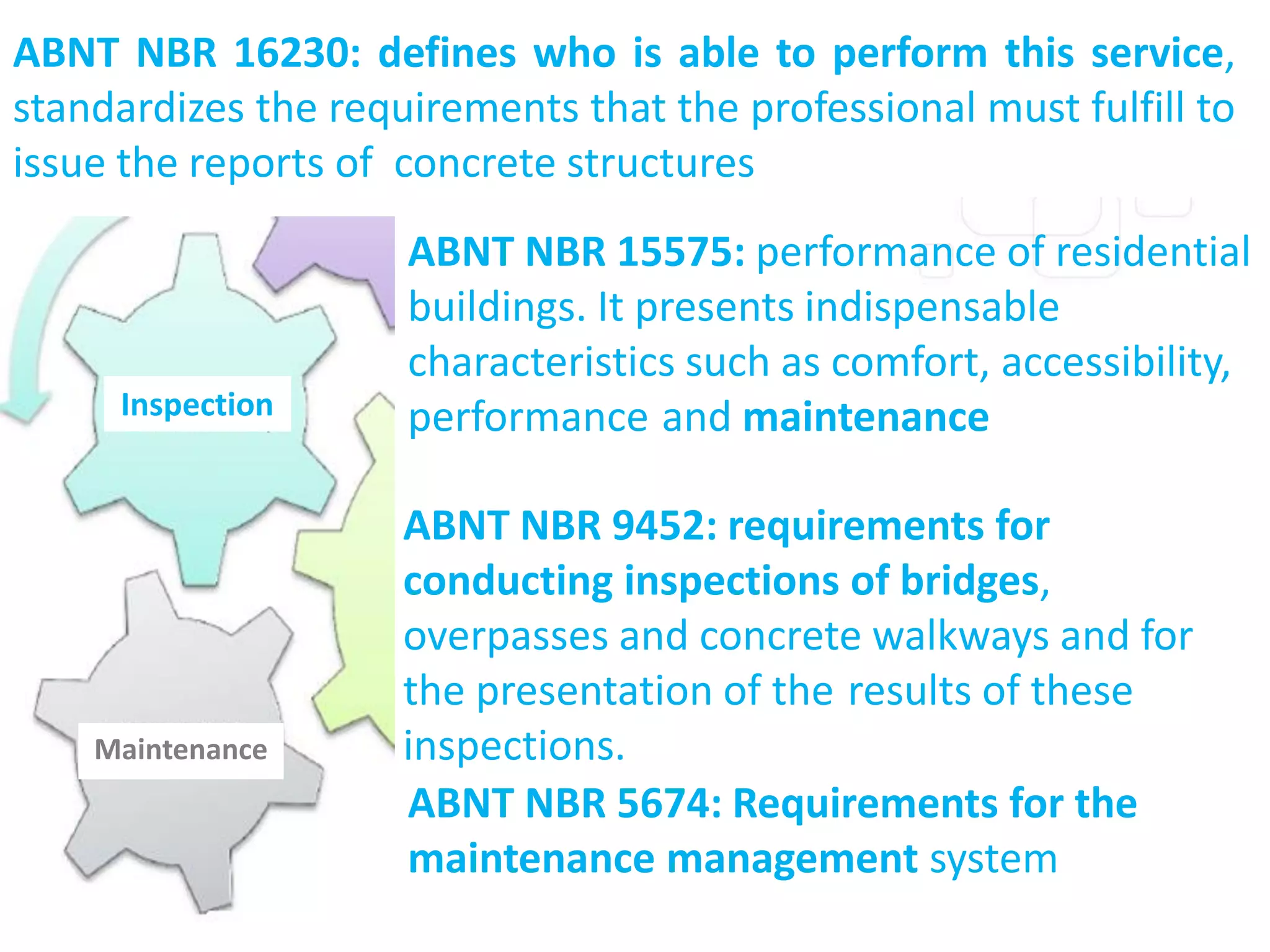 Maintenance
Inspection
ABNT NBR 16230: defines who is able to perform this service,
standardizes the requirements that the professional must fulfill to
issue the reports of concrete structures
ABNT NBR 15575: performance of residential
buildings. It presents indispensable
characteristics such as comfort, accessibility,
performance and maintenance
ABNT NBR 5674: Requirements for the
maintenance management system
ABNT NBR 9452: requirements for
conducting inspections of bridges,
overpasses and concrete walkways and for
the presentation of the results of these
inspections.
 