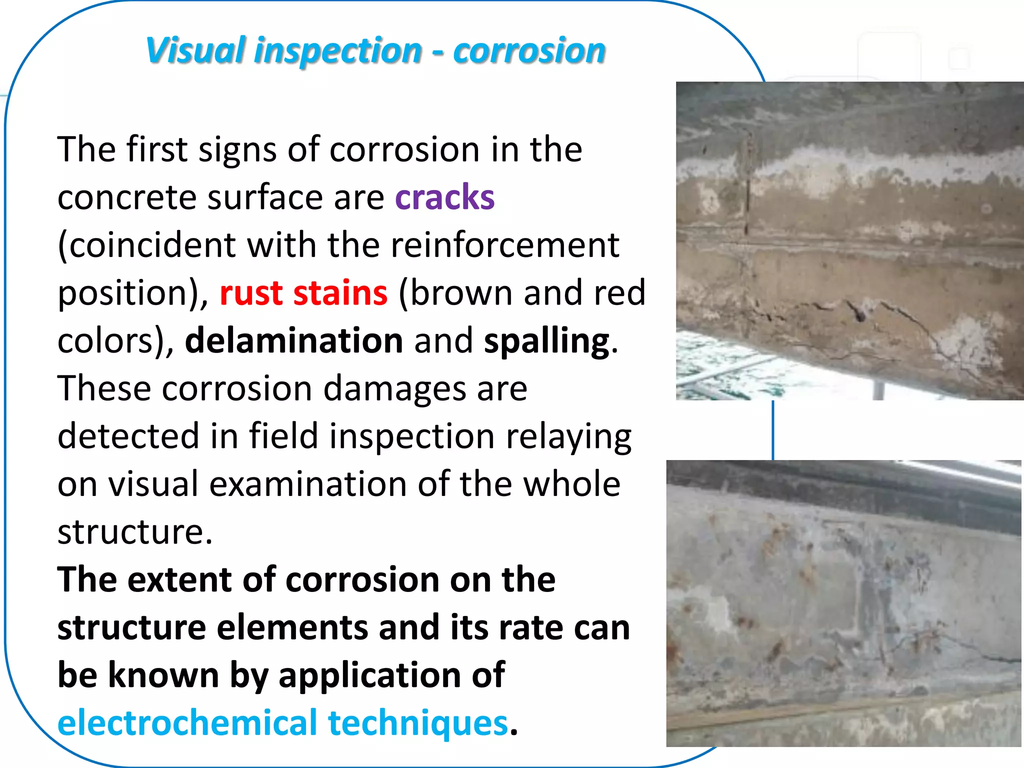 The first signs of corrosion in the
concrete surface are cracks
(coincident with the reinforcement
position), rust stains (brown and red
colors), delamination and spalling.
These corrosion damages are
detected in field inspection relaying
on visual examination of the whole
structure.
The extent of corrosion on the
structure elements and its rate can
be known by application of
electrochemical techniques.
Visual inspection - corrosion
 