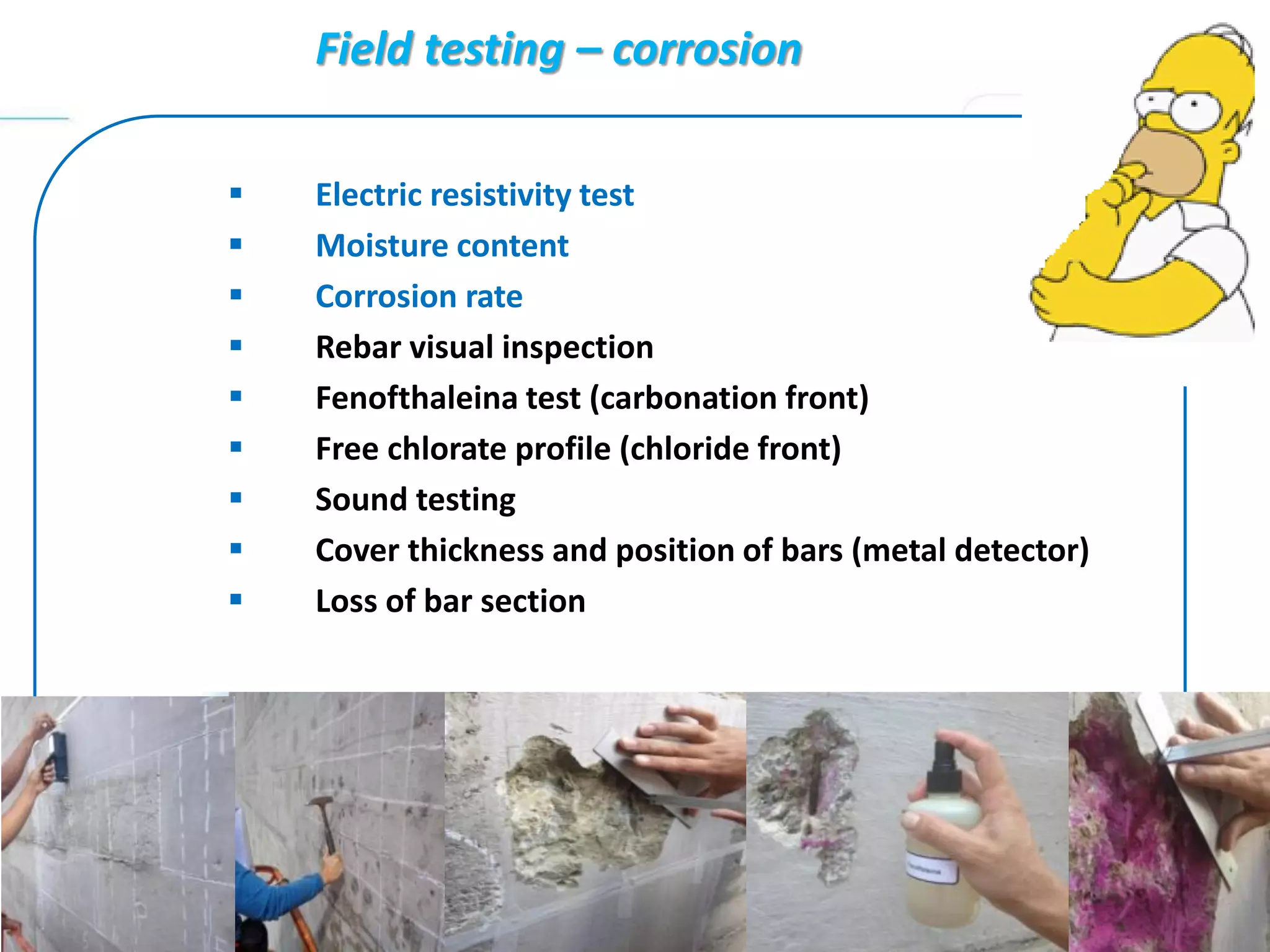 Field testing – corrosion
 Electric resistivity test
 Moisture content
 Corrosion rate
 Rebar visual inspection
 Fenofthaleina test (carbonation front)
 Free chlorate profile (chloride front)
 Sound testing
 Cover thickness and position of bars (metal detector)
 Loss of bar section
 