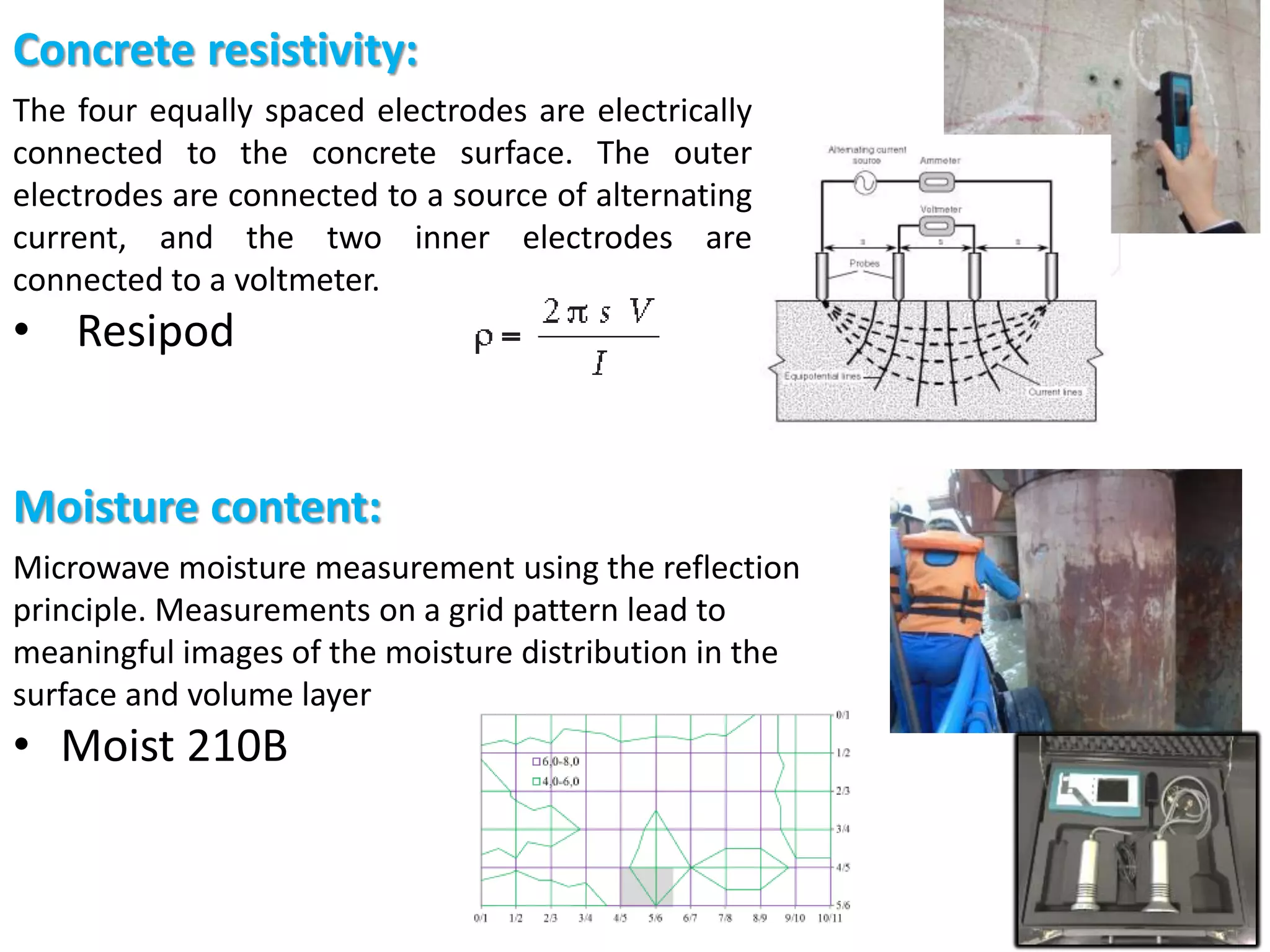 Böhni (2005)
Moisture content:
Microwave moisture measurement using the reflection
principle. Measurements on a grid pattern lead to
meaningful images of the moisture distribution in the
surface and volume layer
• Moist 210B
Concrete resistivity:
The four equally spaced electrodes are electrically
connected to the concrete surface. The outer
electrodes are connected to a source of alternating
current, and the two inner electrodes are
connected to a voltmeter.
• Resipod
 