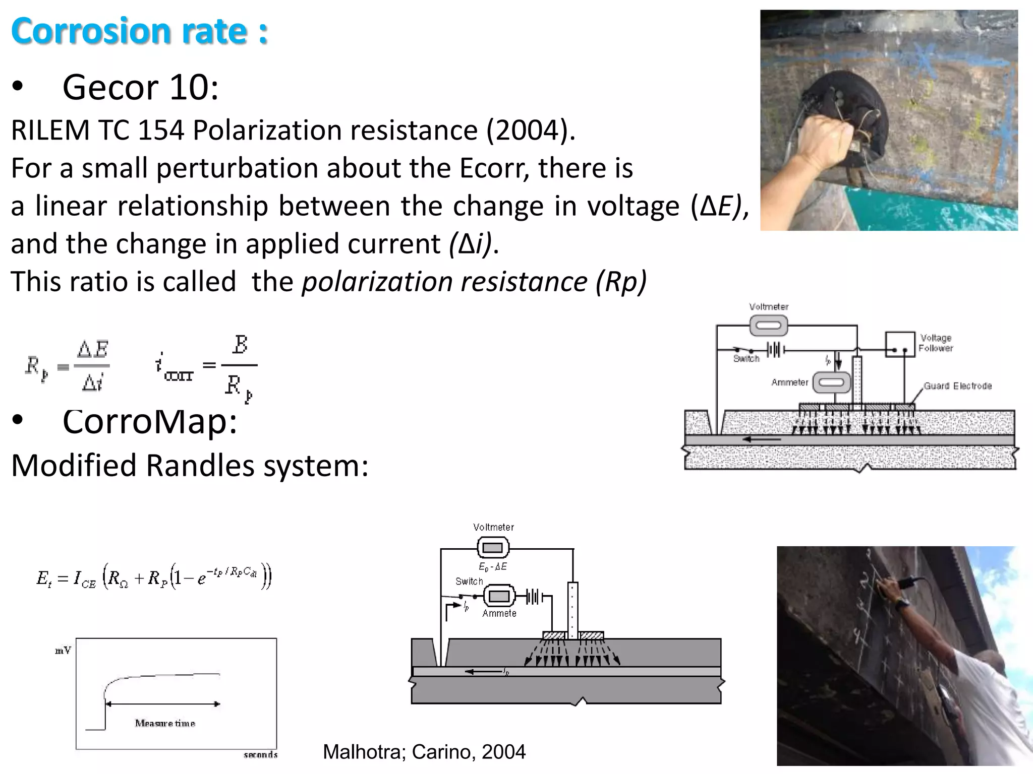 Corrosion rate :
• Gecor 10:
RILEM TC 154 Polarization resistance (2004).
For a small perturbation about the Ecorr, there is
a linear relationship between the change in voltage (ΔE),
and the change in applied current (Δi).
This ratio is called the polarization resistance (Rp)
• CorroMap:
Modified Randles system:
Malhotra; Carino, 2004
 