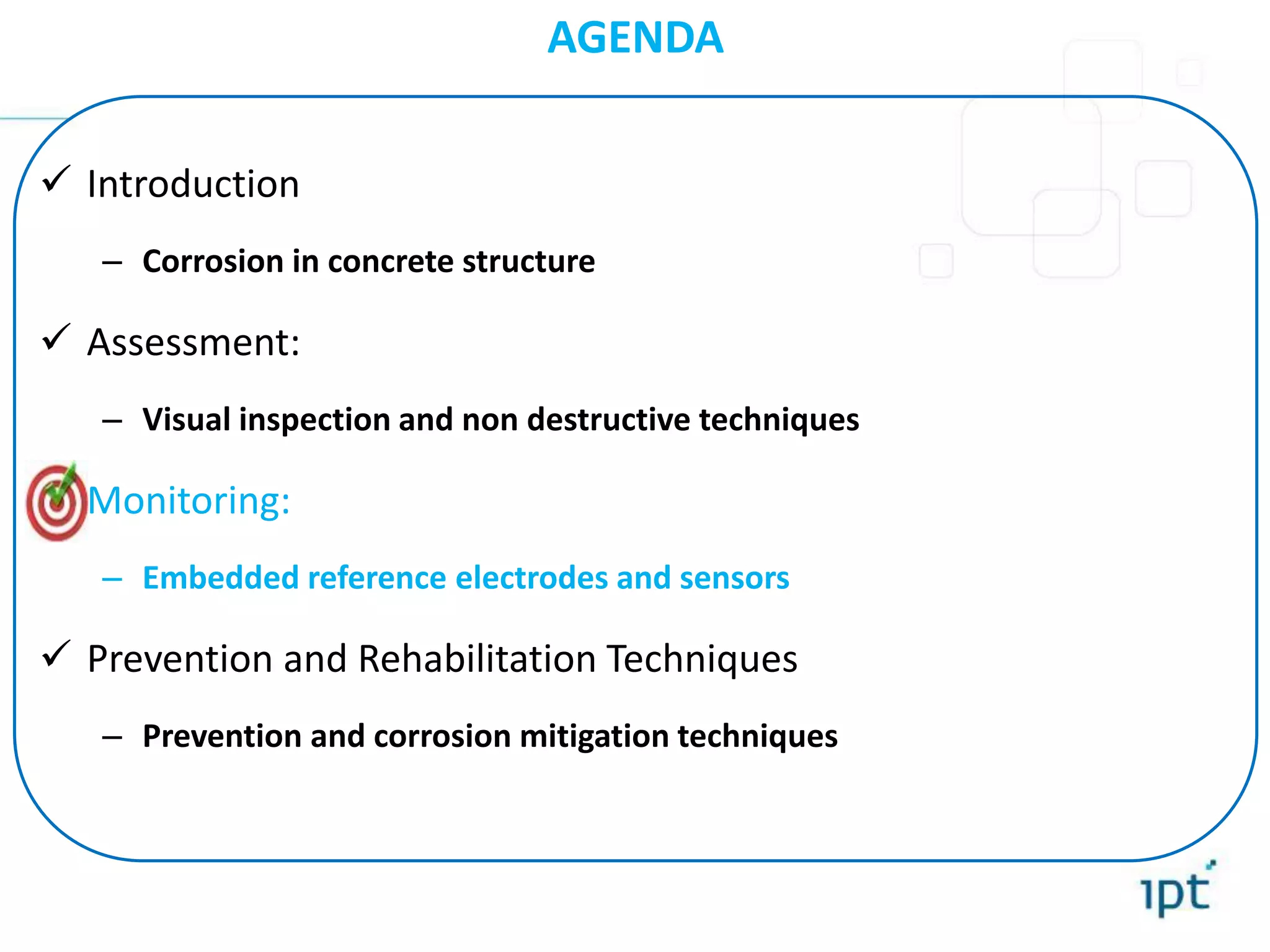 AGENDA
 Introduction
– Corrosion in concrete structure
 Assessment:
– Visual inspection and non destructive techniques
 Monitoring:
– Embedded reference electrodes and sensors
 Prevention and Rehabilitation Techniques
– Prevention and corrosion mitigation techniques
 