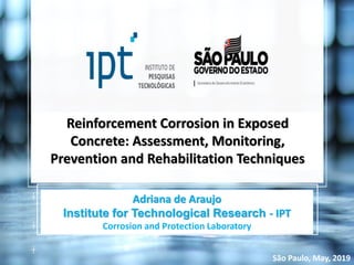 Reinforcement Corrosion in Exposed
Concrete: Assessment, Monitoring,
Prevention and Rehabilitation Techniques
Adriana de Araujo
Institute for Technological Research - IPT
Corrosion and Protection Laboratory
São Paulo, May, 2019
 