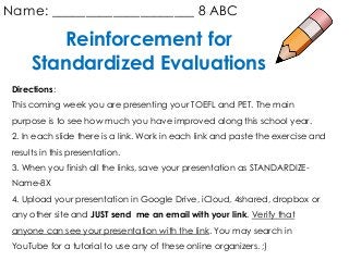 Reinforcement for
Standardized Evaluations
Name: _____________________ 8 ABC
Directions:
This coming week you are presenting your TOEFL and PET. The main
purpose is to see how much you have improved along this school year.
2. In each slide there is a link. Work in each link and paste the exercise and
results in this presentation.
3. When you finish all the links, save your presentation as STANDARDIZE-
Name-8X
4. Upload your presentation in Google Drive, iCloud, 4shared, dropbox or
any other site and JUST send me an email with your link. Verify that
anyone can see your presentation with the link. You may search in
YouTube for a tutorial to use any of these online organizers. ;)
 