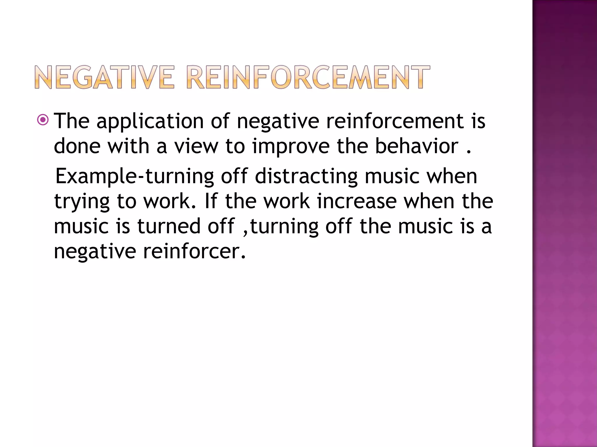 The application of negative reinforcement is done with a view to improve the behavior . Example-turning off distracting music when trying to work. If the work increase when the music is turned off ,turning off the music is a negative reinforcer. 