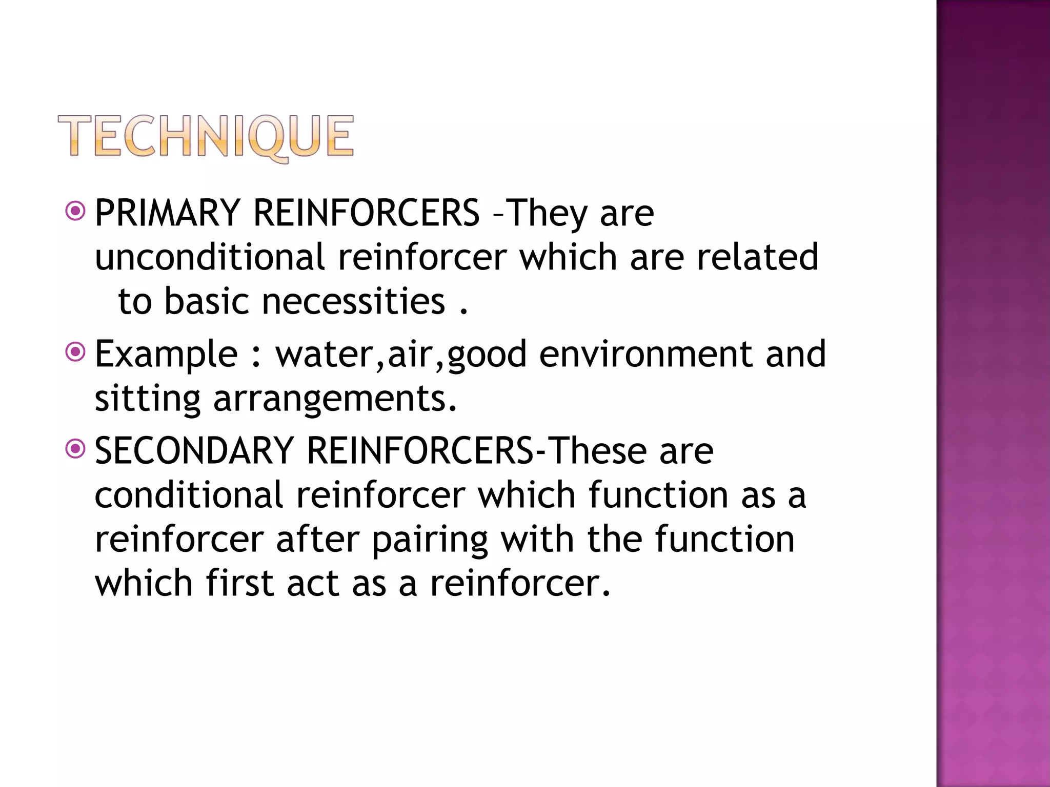 PRIMARY REINFORCERS –They are unconditional reinforcer which are related  to basic necessities . Example : water,air,good environment and sitting arrangements.  SECONDARY REINFORCERS-These are conditional reinforcer which function as a reinforcer after pairing with the function which first act as a reinforcer. 