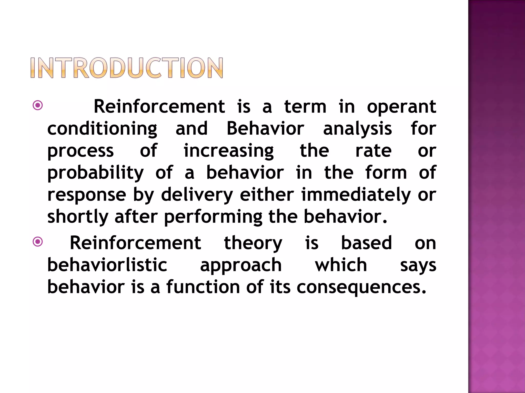 Reinforcement is a term in operant conditioning and Behavior analysis for process of increasing the rate or probability of a behavior in the form of response by delivery either immediately or shortly after performing the behavior. Reinforcement theory is based on behaviorlistic approach which says behavior is a function of its consequences. 