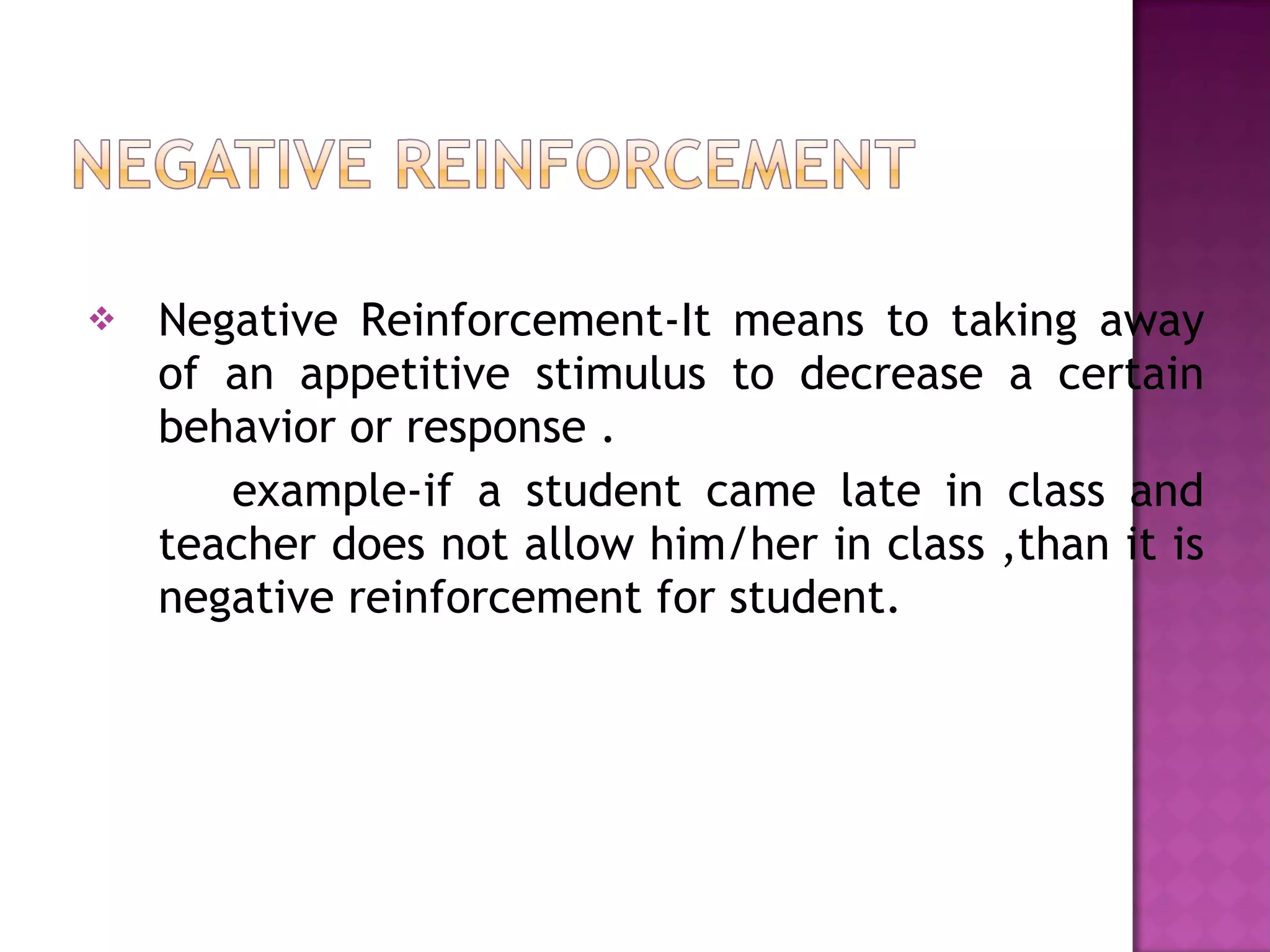 Negative Reinforcement-It means to taking away of an appetitive stimulus to decrease a certain behavior or response . example-if a student came late in class and teacher does not allow him/her in class ,than it is negative reinforcement for student. 