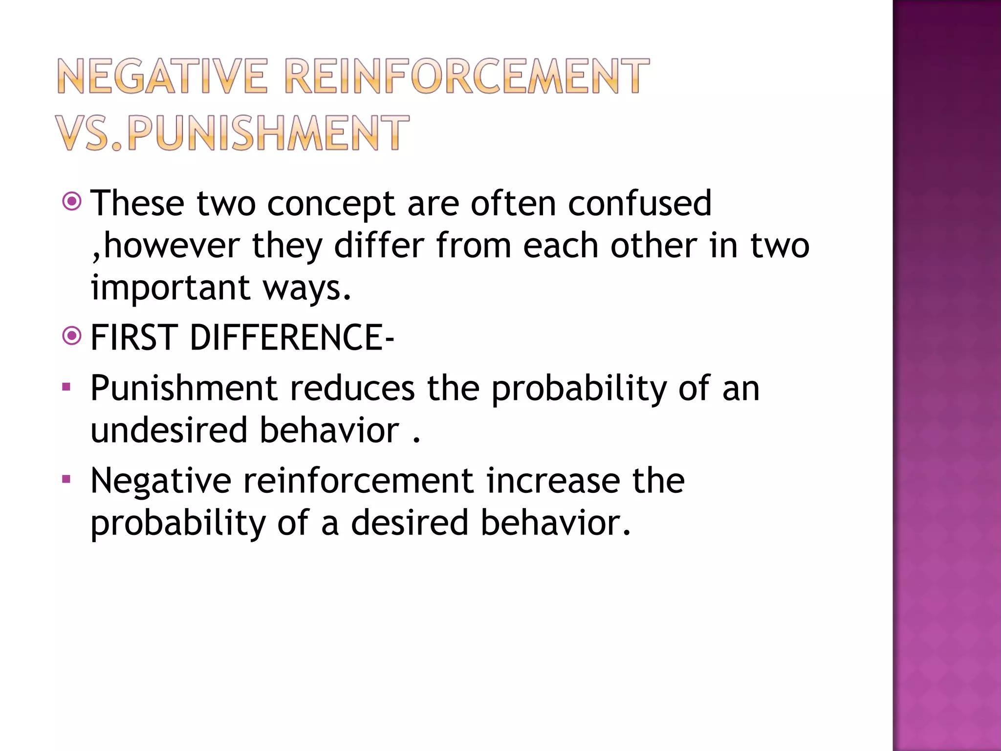 These two concept are often confused ,however they differ from each other in two important ways. FIRST DIFFERENCE- Punishment reduces the probability of an undesired behavior . Negative reinforcement increase the probability of a desired behavior. 