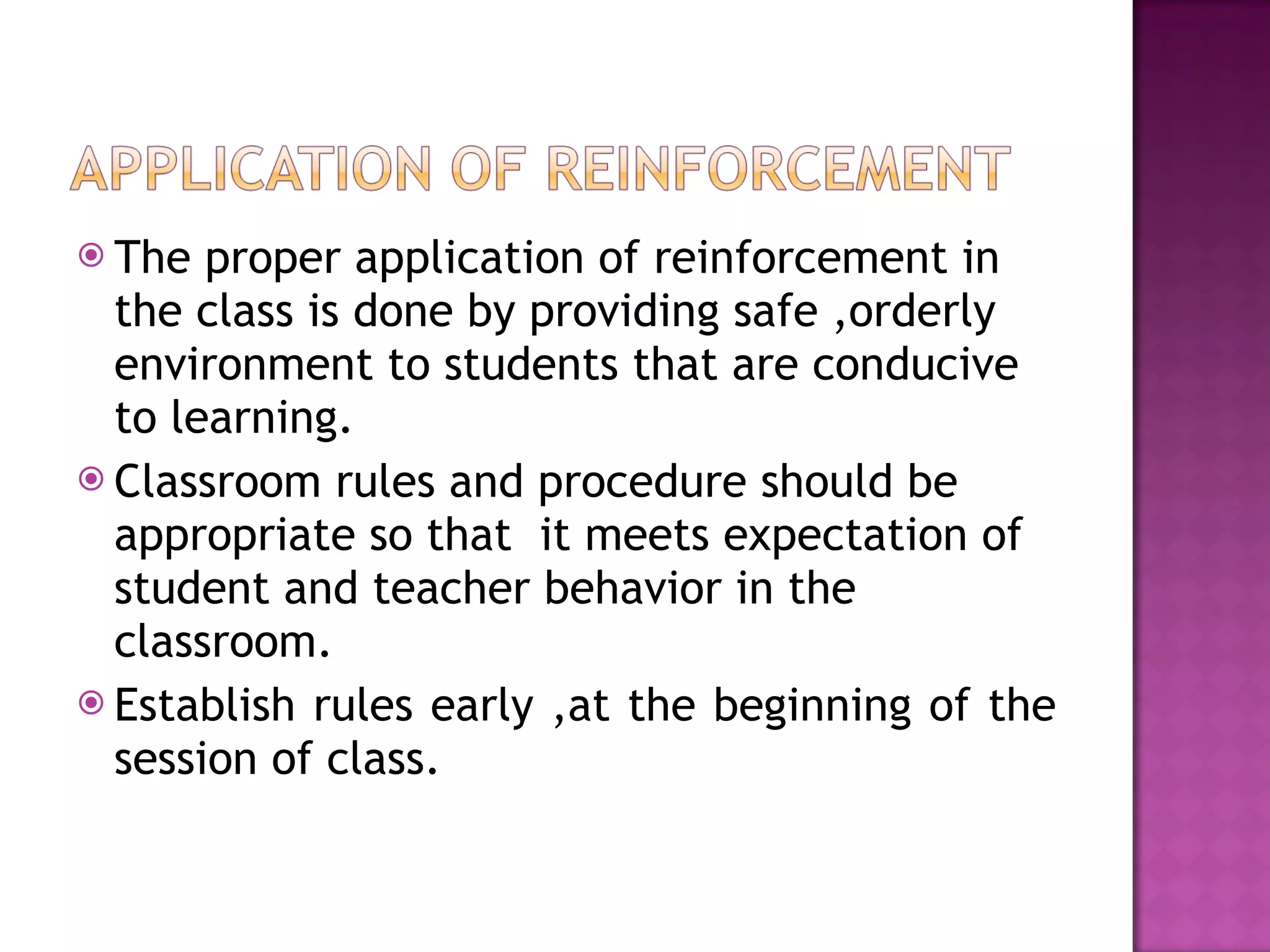 The proper application of reinforcement in the class is done by providing safe ,orderly environment to students that are conducive to learning. Classroom rules and procedure should be  appropriate so that  it meets expectation of student and teacher behavior in the classroom. Establish rules early ,at the beginning of the session of class.  