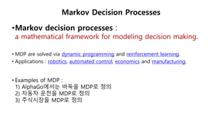 •Markov decision processes :
a mathematical framework for modeling decision making.
• MDP are solved via dynamic programming and reinforcement learning.
• Applications : robotics, automated control, economics and manufacturing.
• Examples of MDP :
1) AlphaGo에서는 바둑을 MDP로 정의
2) 자동차 운전을 MDP로 정의
3) 주식시장을 MDP로 정의
Markov Decision Processes
 