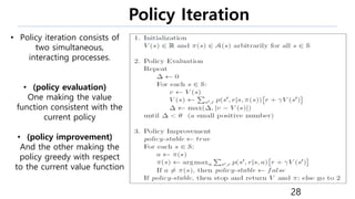 Policy Iteration
28
• Policy iteration consists of
two simultaneous,
interacting processes.
• (policy evaluation)
One making the value
function consistent with the
current policy
• (policy improvement)
And the other making the
policy greedy with respect
to the current value function
 
