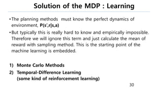 Solution of the MDP : Learning
•The planning methods must know the perfect dynamics of
environment, P(s’,r|s,a)
•But typically this is really hard to know and empirically impossible.
Therefore we will ignore this term and just calculate the mean of
reward with sampling method. This is the starting point of the
machine learning is embedded.
1) Monte Carlo Methods
2) Temporal-Difference Learning
(some kind of reinforcement learning)
30
 