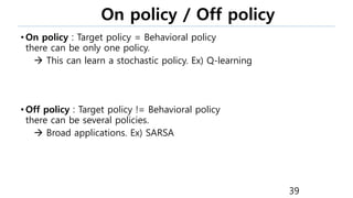 On policy / Off policy
• On policy : Target policy = Behavioral policy
there can be only one policy.
 This can learn a stochastic policy. Ex) Q-learning
• Off policy : Target policy != Behavioral policy
there can be several policies.
 Broad applications. Ex) SARSA
39
 