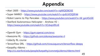 Appendix
• Atari 2600 - https://www.youtube.com/watch?v=iqXKQf2BOSE
• Super MARIO - https://www.youtube.com/watch?v=qv6UVOQ0F44
• Robot Learns to Flip Pancakes - https://www.youtube.com/watch?v=W_gxLKSsSIE
• Stanford Autonomous Helicopter - Airshow #2 -
https://www.youtube.com/watch?v=VCdxqn0fcnE
• OpenAI Gym - https://gym.openai.com/envs
• Awesome RL - https://github.com/aikorea/awesome-rl
• Udacity RL course
• TensorFlow DRL - https://github.com/nivwusquorum/tensorflow-deepq
• Karpathy rldemo -
http://cs.stanford.edu/people/karpathy/convnetjs/demo/rldemo.html
49
 