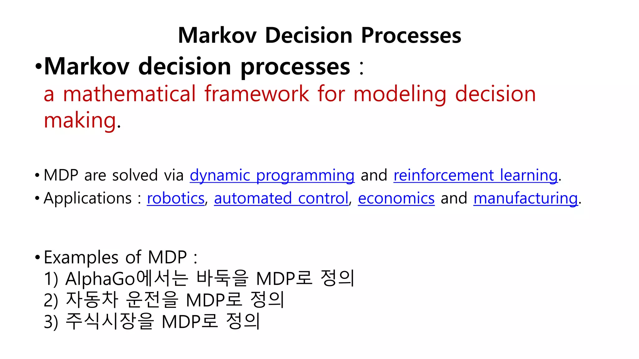 •Markov decision processes :
a mathematical framework for modeling decision
making.
• MDP are solved via dynamic programming and reinforcement learning.
• Applications : robotics, automated control, economics and manufacturing.
•Examples of MDP :
1) AlphaGo에서는 바둑을 MDP로 정의
2) 자동차 운전을 MDP로 정의
3) 주식시장을 MDP로 정의
Markov Decision Processes
 