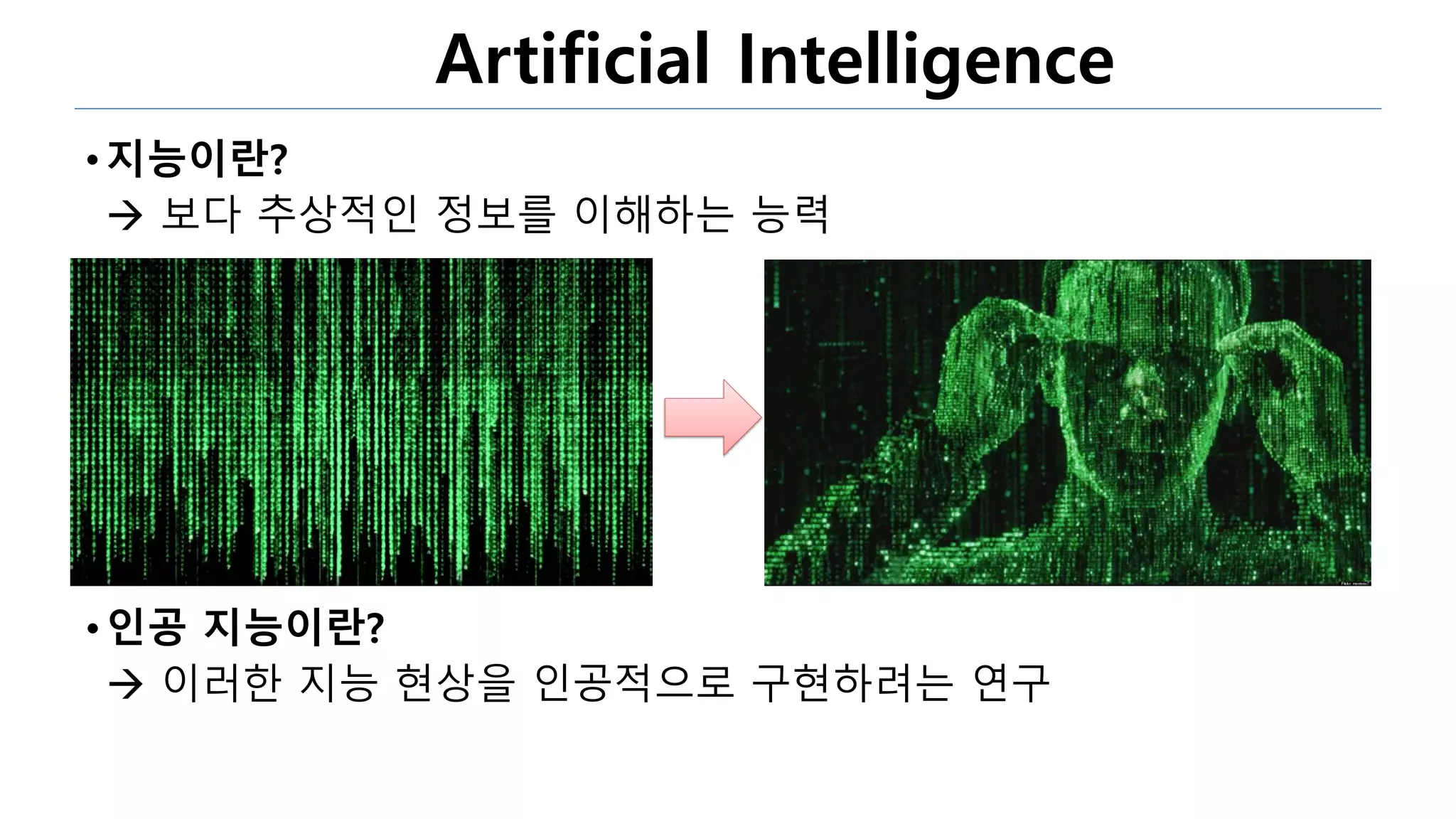 Artificial Intelligence
• 지능이란?
 보다 추상적인 정보를 이해하는 능력
•인공 지능이란?
 이러한 지능 현상을 인공적으로 구현하려는 연구
 