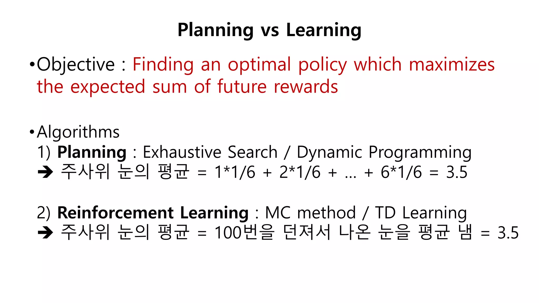 •Objective : Finding an optimal policy which maximizes
the expected sum of future rewards
•Algorithms
1) Planning : Exhaustive Search / Dynamic Programming
 주사위 눈의 평균 = 1*1/6 + 2*1/6 + … + 6*1/6 = 3.5
2) Reinforcement Learning : MC method / TD Learning
 주사위 눈의 평균 = 100번을 던져서 나온 눈을 평균 냄 = 3.5
Planning vs Learning
 