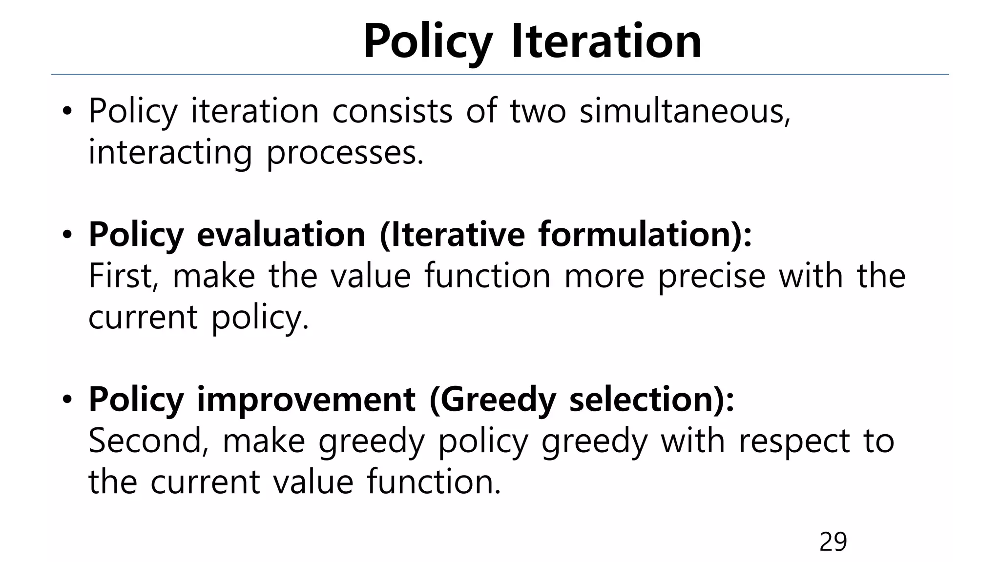 Policy Iteration
29
• Policy iteration consists of two simultaneous,
interacting processes.
• Policy evaluation (Iterative formulation):
First, make the value function more precise with the
current policy.
• Policy improvement (Greedy selection):
Second, make greedy policy greedy with respect to
the current value function.
 