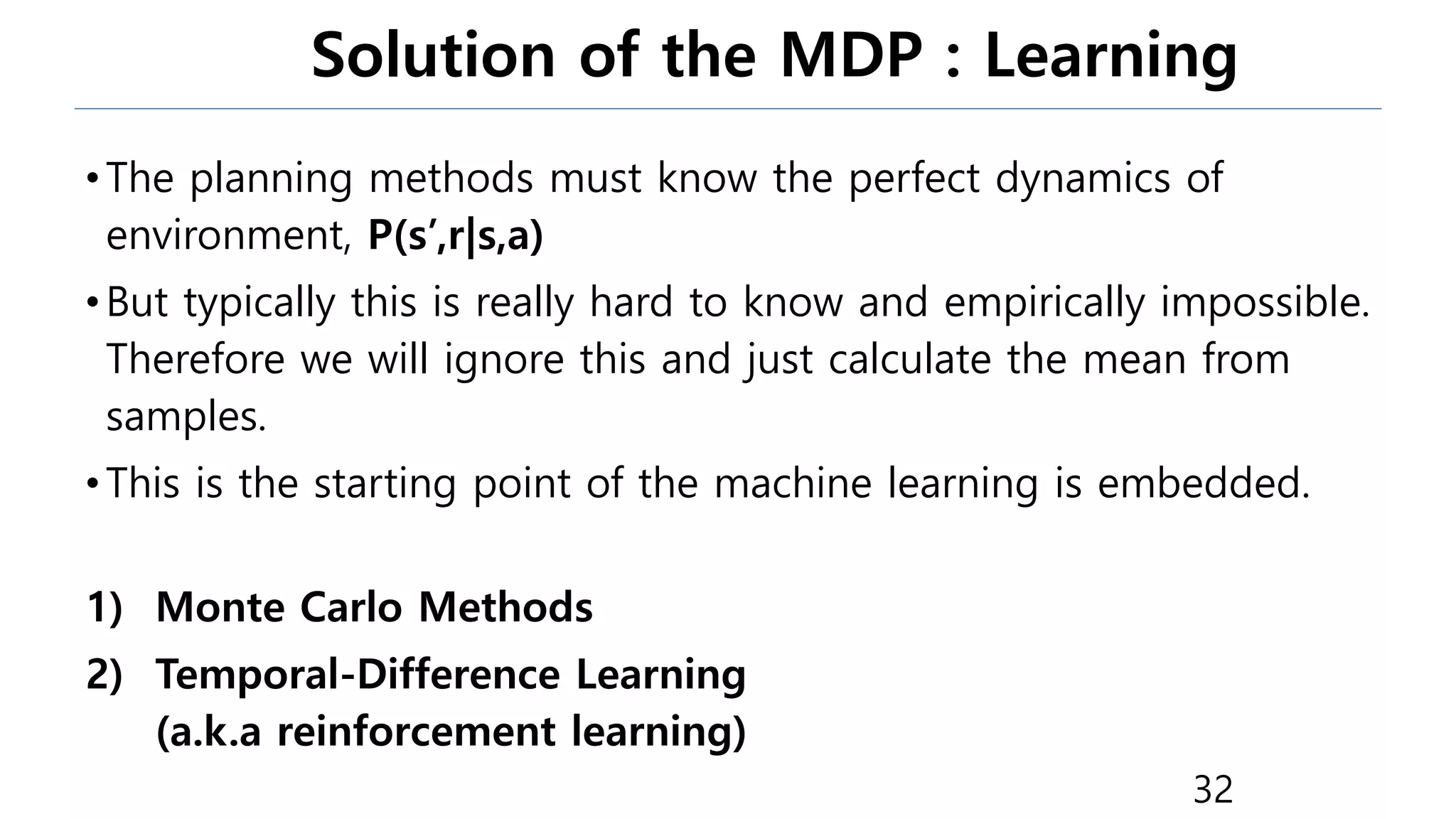 Solution of the MDP : Learning
•The planning methods must know the perfect dynamics of
environment, P(s’,r|s,a)
•But typically this is really hard to know and empirically impossible.
Therefore we will ignore this and just calculate the mean from
samples.
•This is the starting point of the machine learning is embedded.
1) Monte Carlo Methods
2) Temporal-Difference Learning
(a.k.a reinforcement learning)
32
 