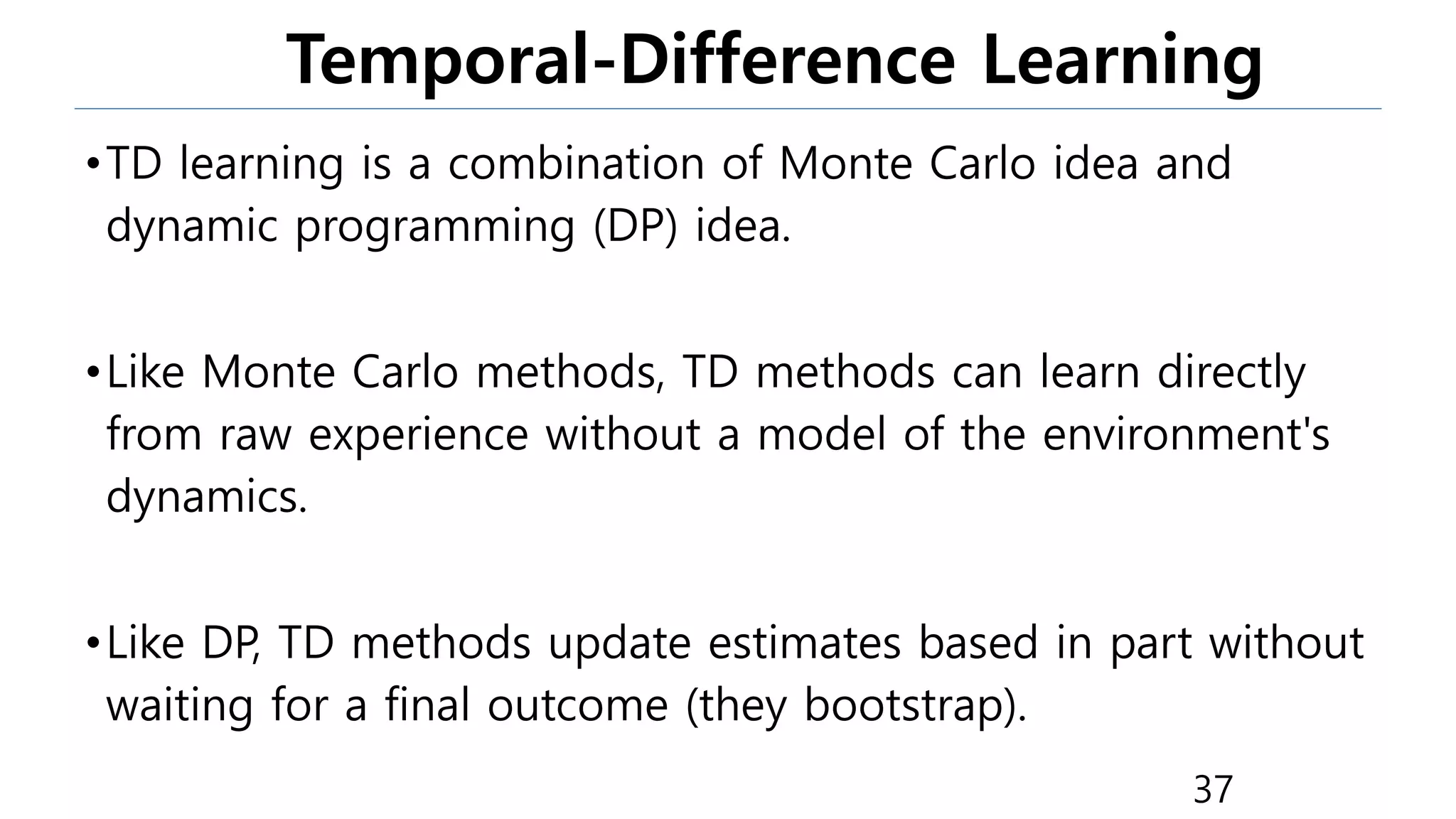 Temporal-Difference Learning
•TD learning is a combination of Monte Carlo idea and
dynamic programming (DP) idea.
•Like Monte Carlo methods, TD methods can learn directly
from raw experience without a model of the environment's
dynamics.
•Like DP, TD methods update estimates based in part without
waiting for a final outcome (they bootstrap).
37
 