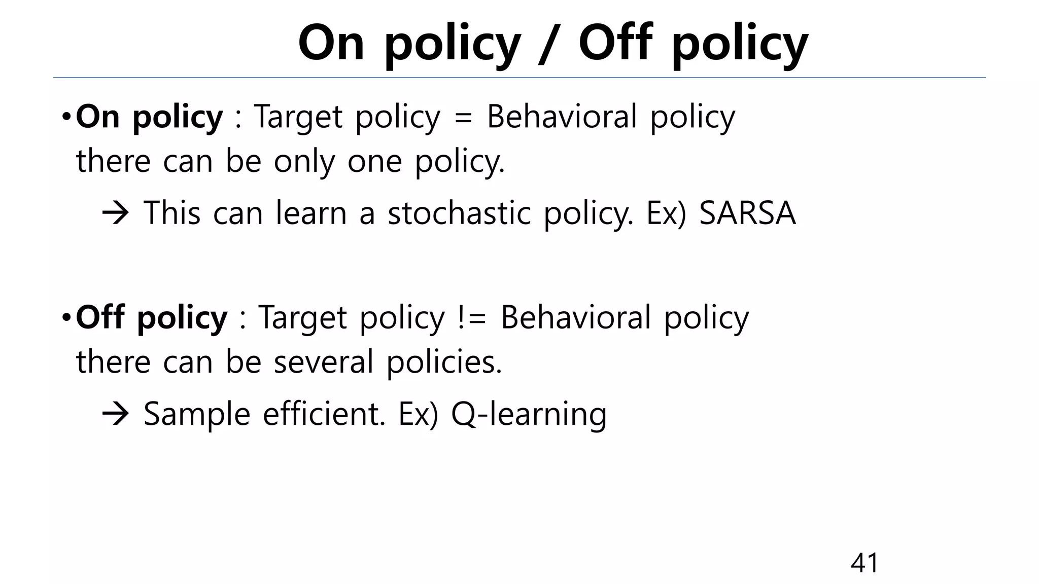 On policy / Off policy
•On policy : Target policy = Behavioral policy
there can be only one policy.
 This can learn a stochastic policy. Ex) SARSA
•Off policy : Target policy != Behavioral policy
there can be several policies.
 Sample efficient. Ex) Q-learning
41
 