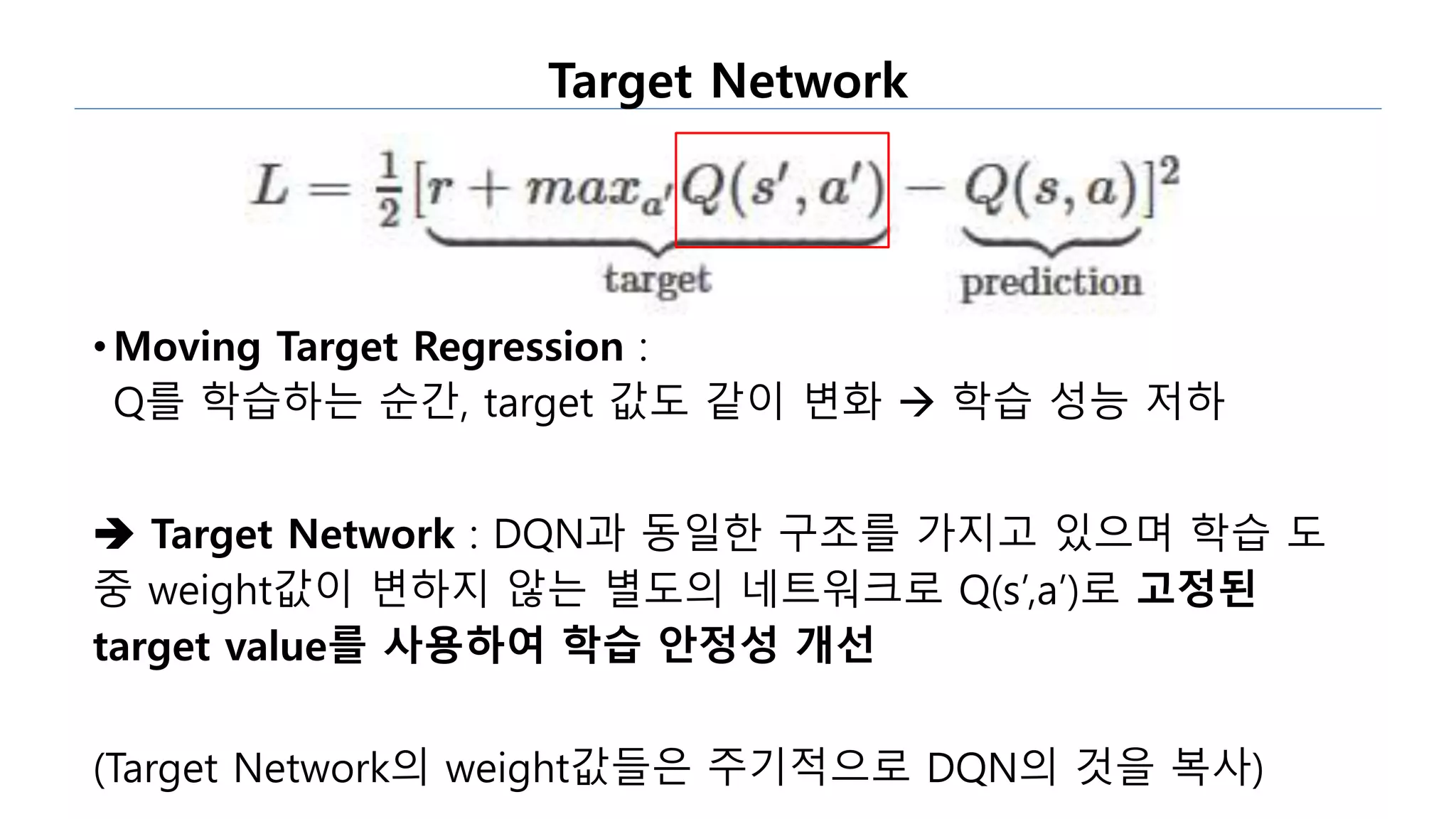 Target Network
• Moving Target Regression :
Q를 학습하는 순간, target 값도 같이 변화  학습 성능 저하
 Target Network : DQN과 동일한 구조를 가지고 있으며 학습 도
중 weight값이 변하지 않는 별도의 네트워크로 Q(s’,a’)로 고정된
target value를 사용하여 학습 안정성 개선
(Target Network의 weight값들은 주기적으로 DQN의 것을 복사)
 