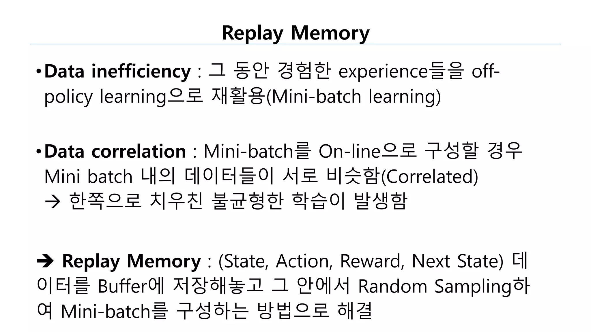 Replay Memory
•Data inefficiency : 그 동안 경험한 experience들을 off-
policy learning으로 재활용(Mini-batch learning)
•Data correlation : Mini-batch를 On-line으로 구성할 경우
Mini batch 내의 데이터들이 서로 비슷함(Correlated)
 한쪽으로 치우친 불균형한 학습이 발생함
 Replay Memory : (State, Action, Reward, Next State) 데
이터를 Buffer에 저장해놓고 그 안에서 Random Sampling하
여 Mini-batch를 구성하는 방법으로 해결
 