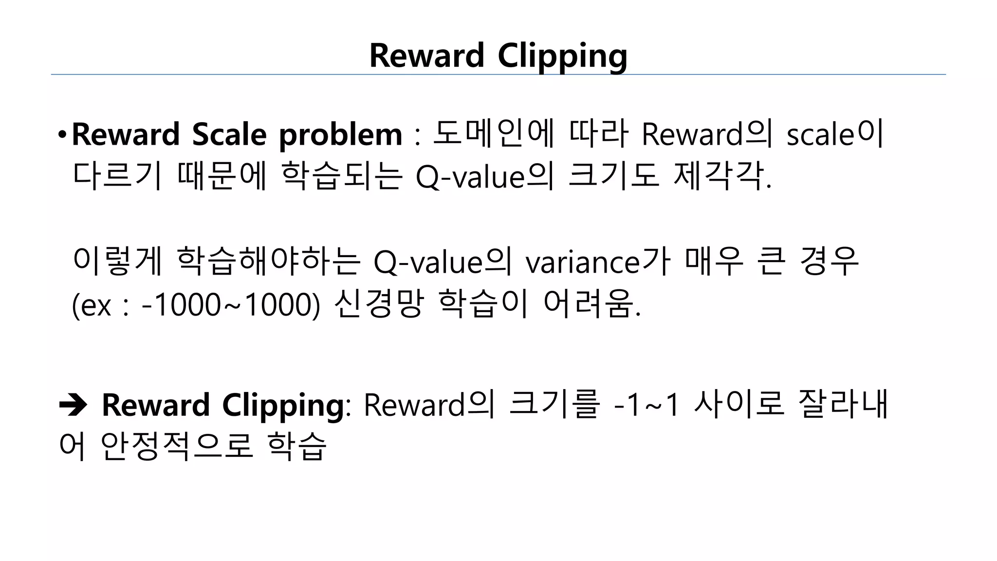 Reward Clipping
•Reward Scale problem : 도메인에 따라 Reward의 scale이
다르기 때문에 학습되는 Q-value의 크기도 제각각.
이렇게 학습해야하는 Q-value의 variance가 매우 큰 경우
(ex : -1000~1000) 신경망 학습이 어려움.
 Reward Clipping: Reward의 크기를 -1~1 사이로 잘라내
어 안정적으로 학습
 
