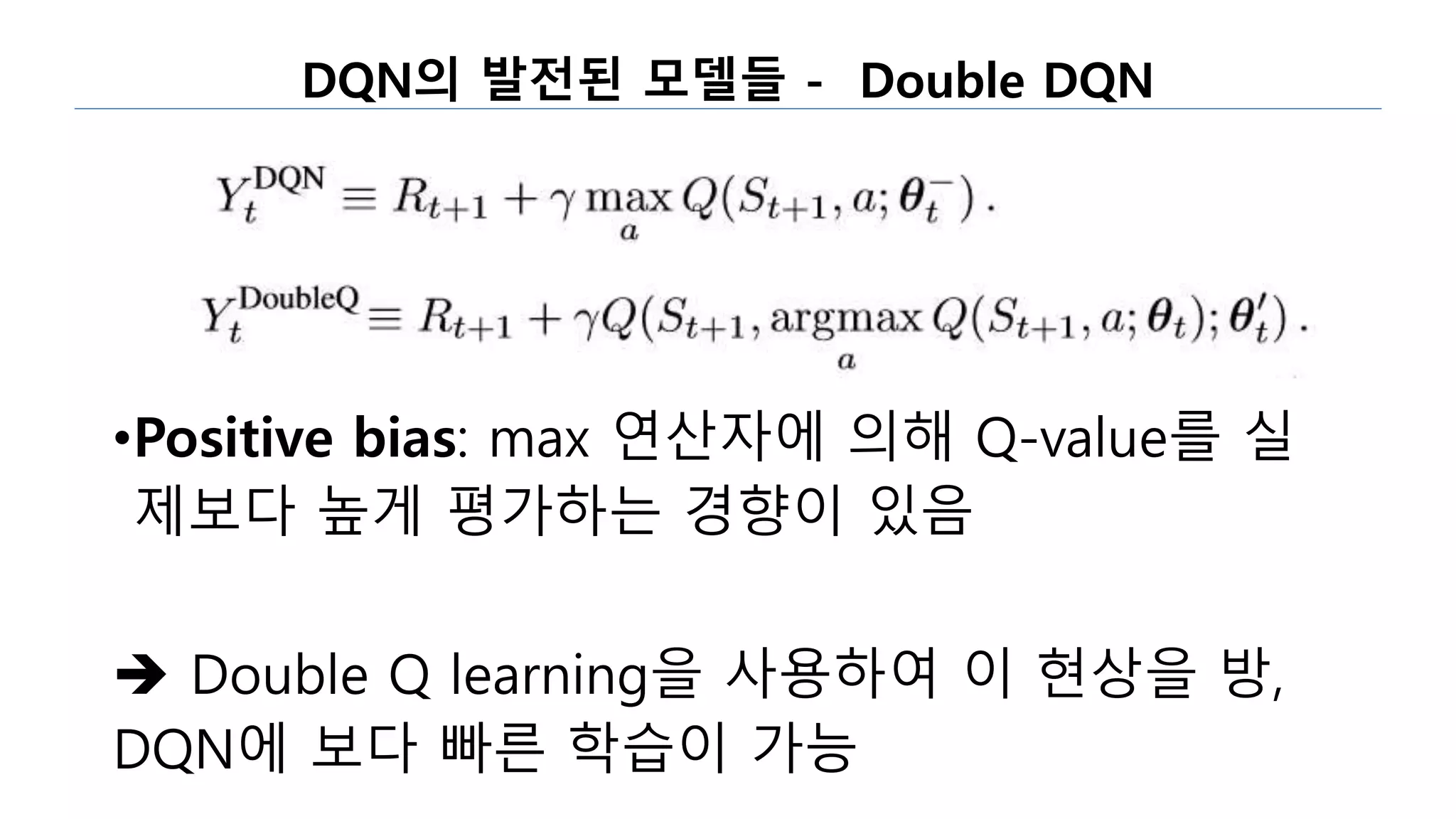 DQN의 발전된 모델들 - Double DQN
•Positive bias: max 연산자에 의해 Q-value를 실
제보다 높게 평가하는 경향이 있음
 Double Q learning을 사용하여 이 현상을 방,
DQN에 보다 빠른 학습이 가능
 