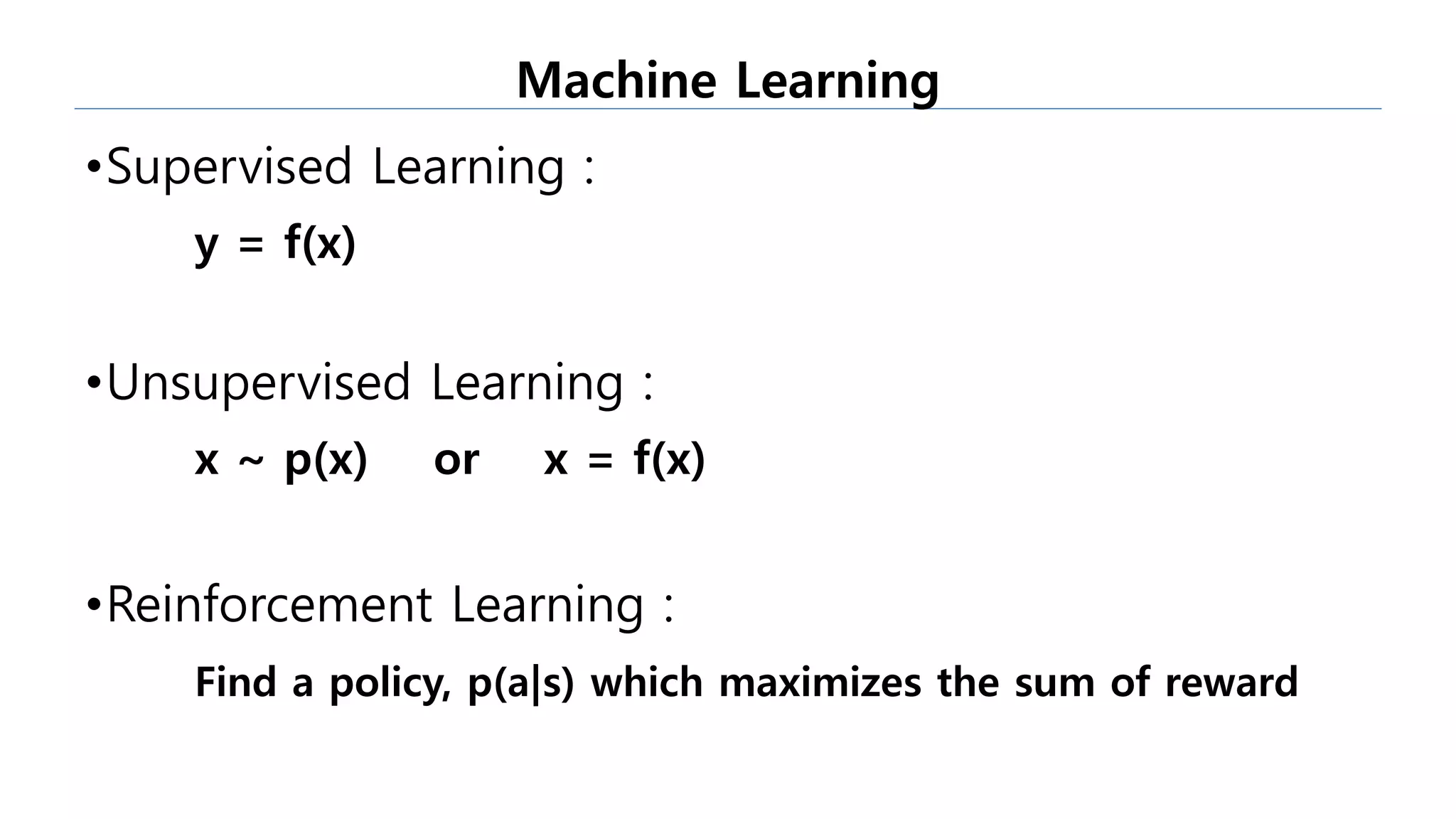 •Supervised Learning :
y = f(x)
•Unsupervised Learning :
x ~ p(x) or x = f(x)
•Reinforcement Learning :
Find a policy, p(a|s) which maximizes the sum of reward
Machine Learning
 