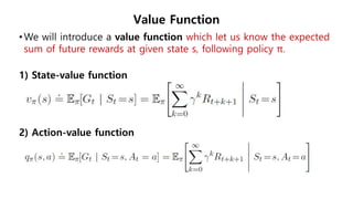 Value Function
•We will introduce a value function which let us know the expected
sum of future rewards at given state s, following policy π.
1) State-value function
2) Action-value function
 