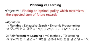 •Objective : Finding an optimal policy which maximizes
the expected sum of future rewards
•Algorithms
1) Planning : Exhaustive Search / Dynamic Programming
 주사위 눈의 평균 = 1*1/6 + 2*1/6 + … + 6*1/6 = 3.5
2) Reinforcement Learning : MC method / TD Learning
 주사위 눈의 평균 = 100번을 던져서 나온 눈을 평균 냄 = 3.5
Planning vs Learning
 