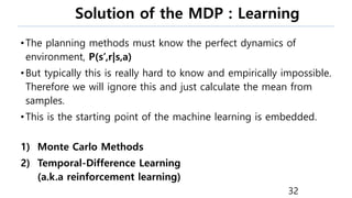 Solution of the MDP : Learning
•The planning methods must know the perfect dynamics of
environment, P(s’,r|s,a)
•But typically this is really hard to know and empirically impossible.
Therefore we will ignore this and just calculate the mean from
samples.
•This is the starting point of the machine learning is embedded.
1) Monte Carlo Methods
2) Temporal-Difference Learning
(a.k.a reinforcement learning)
32
 