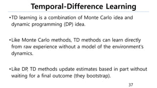 Temporal-Difference Learning
•TD learning is a combination of Monte Carlo idea and
dynamic programming (DP) idea.
•Like Monte Carlo methods, TD methods can learn directly
from raw experience without a model of the environment's
dynamics.
•Like DP, TD methods update estimates based in part without
waiting for a final outcome (they bootstrap).
37
 