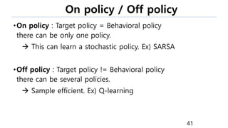On policy / Off policy
•On policy : Target policy = Behavioral policy
there can be only one policy.
 This can learn a stochastic policy. Ex) SARSA
•Off policy : Target policy != Behavioral policy
there can be several policies.
 Sample efficient. Ex) Q-learning
41
 