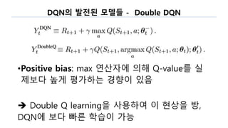 DQN의 발전된 모델들 - Double DQN
•Positive bias: max 연산자에 의해 Q-value를 실
제보다 높게 평가하는 경향이 있음
 Double Q learning을 사용하여 이 현상을 방,
DQN에 보다 빠른 학습이 가능
 