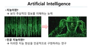 Artificial Intelligence
• 지능이란?
 보다 추상적인 정보를 이해하는 능력
• 인공 지능이란?
 이러한 지능 현상을 인공적으로 구현하려는 연구
 