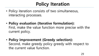 Policy Iteration
29
• Policy iteration consists of two simultaneous,
interacting processes.
• Policy evaluation (Iterative formulation):
First, make the value function more precise with the
current policy.
• Policy improvement (Greedy selection):
Second, make greedy policy greedy with respect to
the current value function.
 