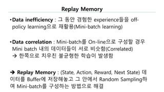 Replay Memory
•Data inefficiency : 그 동안 경험한 experience들을 off-
policy learning으로 재활용(Mini-batch learning)
•Data correlation : Mini-batch를 On-line으로 구성할 경우
Mini batch 내의 데이터들이 서로 비슷함(Correlated)
 한쪽으로 치우친 불균형한 학습이 발생함
 Replay Memory : (State, Action, Reward, Next State) 데
이터를 Buffer에 저장해놓고 그 안에서 Random Sampling하
여 Mini-batch를 구성하는 방법으로 해결
 